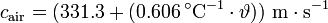 
c_{\mathrm{air}} = (331{.}3 + (0{.}606\,^{\circ}\mathrm{C}^{-1} \cdot \vartheta)) \ \mathrm{m \cdot s^{-1}}\,

